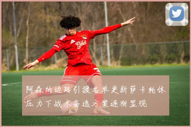 阿森纳边路引援名单更新萨卡轮休压力下战术备选方案逐渐显现