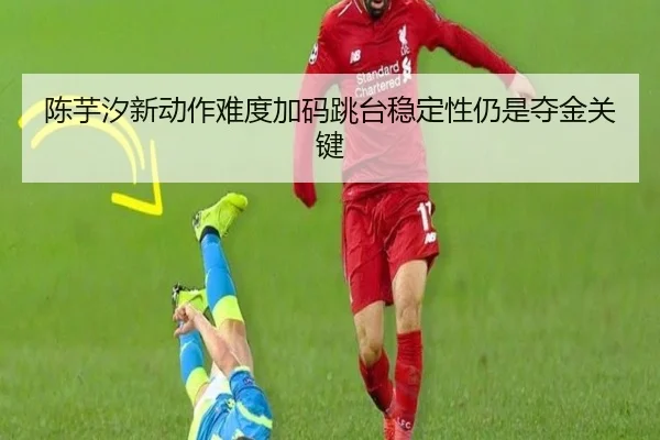 陈芋汐新动作难度加码跳台稳定性仍是夺金关键